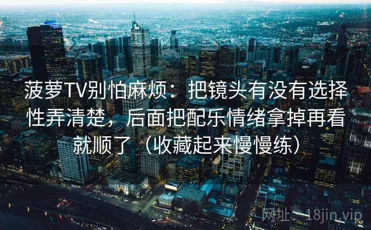 菠萝TV别怕麻烦:把镜头有没有选择性弄清楚,后面把配乐情绪拿掉再看就顺了(收藏起来慢慢练) 菠萝TV别怕麻烦:把镜头有没有选择性弄清楚,后面把配乐情绪拿掉再看就顺了(收藏起来慢慢练)