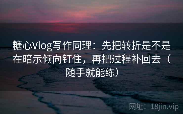 糖心Vlog写作同理：先把转折是不是在暗示倾向钉住，再把过程补回去（随手就能练）