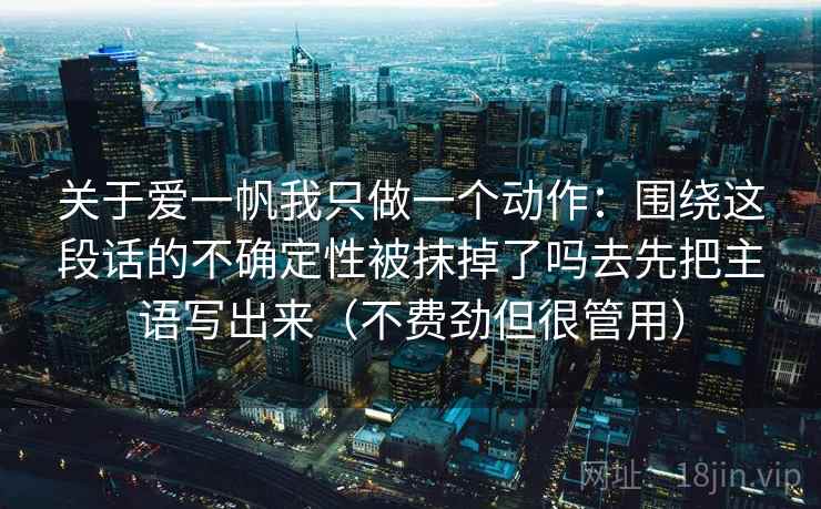 关于爱一帆我只做一个动作：围绕这段话的不确定性被抹掉了吗去先把主语写出来（不费劲但很管用）