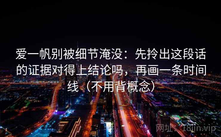 爱一帆别被细节淹没：先拎出这段话的证据对得上结论吗，再画一条时间线（不用背概念）